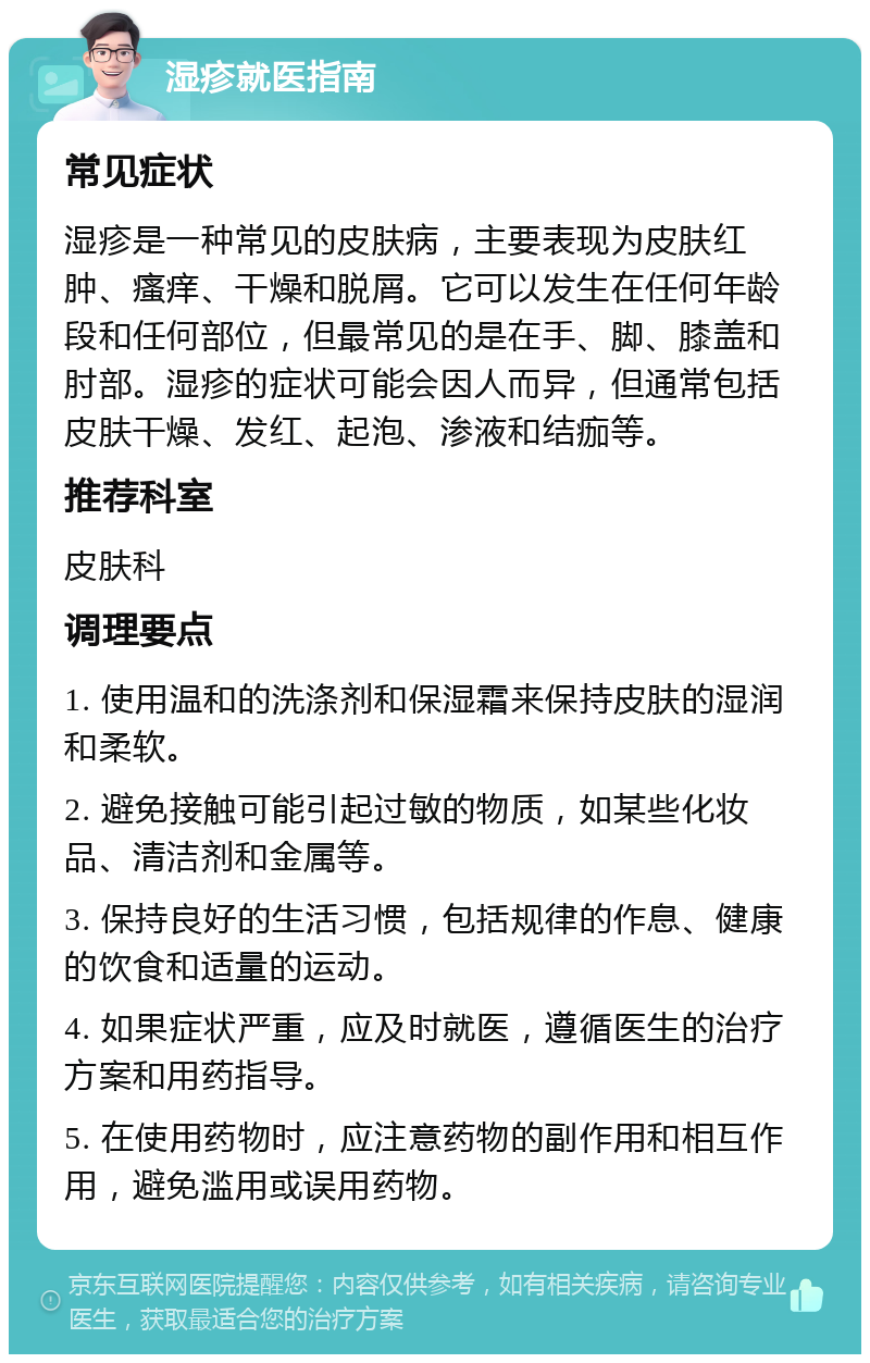 湿疹就医指南 常见症状 湿疹是一种常见的皮肤病，主要表现为皮肤红肿、瘙痒、干燥和脱屑。它可以发生在任何年龄段和任何部位，但最常见的是在手、脚、膝盖和肘部。湿疹的症状可能会因人而异，但通常包括皮肤干燥、发红、起泡、渗液和结痂等。 推荐科室 皮肤科 调理要点 1. 使用温和的洗涤剂和保湿霜来保持皮肤的湿润和柔软。 2. 避免接触可能引起过敏的物质，如某些化妆品、清洁剂和金属等。 3. 保持良好的生活习惯，包括规律的作息、健康的饮食和适量的运动。 4. 如果症状严重，应及时就医，遵循医生的治疗方案和用药指导。 5. 在使用药物时，应注意药物的副作用和相互作用，避免滥用或误用药物。