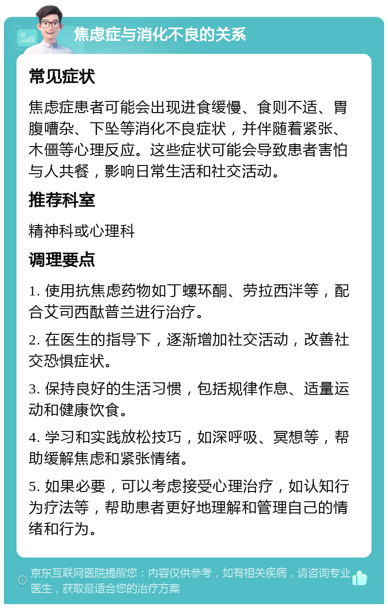 焦虑症与消化不良的关系 常见症状 焦虑症患者可能会出现进食缓慢、食则不适、胃腹嘈杂、下坠等消化不良症状，并伴随着紧张、木僵等心理反应。这些症状可能会导致患者害怕与人共餐，影响日常生活和社交活动。 推荐科室 精神科或心理科 调理要点 1. 使用抗焦虑药物如丁螺环酮、劳拉西泮等，配合艾司西酞普兰进行治疗。 2. 在医生的指导下，逐渐增加社交活动，改善社交恐惧症状。 3. 保持良好的生活习惯，包括规律作息、适量运动和健康饮食。 4. 学习和实践放松技巧，如深呼吸、冥想等，帮助缓解焦虑和紧张情绪。 5. 如果必要，可以考虑接受心理治疗，如认知行为疗法等，帮助患者更好地理解和管理自己的情绪和行为。