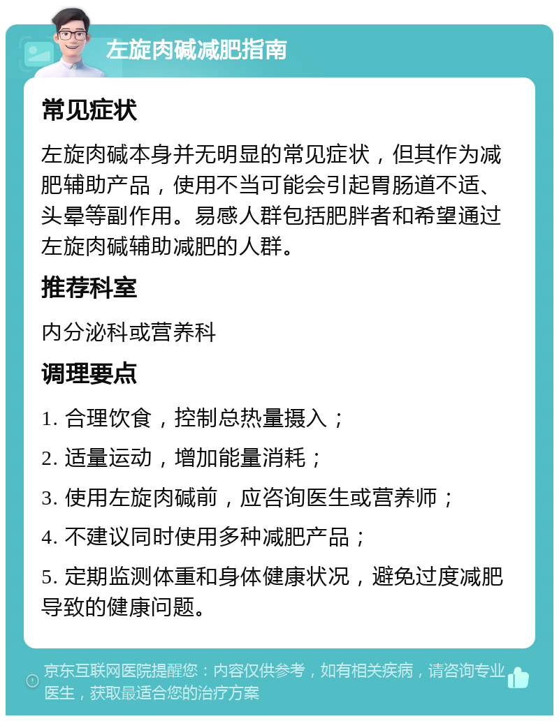 左旋肉碱减肥指南 常见症状 左旋肉碱本身并无明显的常见症状，但其作为减肥辅助产品，使用不当可能会引起胃肠道不适、头晕等副作用。易感人群包括肥胖者和希望通过左旋肉碱辅助减肥的人群。 推荐科室 内分泌科或营养科 调理要点 1. 合理饮食，控制总热量摄入； 2. 适量运动，增加能量消耗； 3. 使用左旋肉碱前，应咨询医生或营养师； 4. 不建议同时使用多种减肥产品； 5. 定期监测体重和身体健康状况，避免过度减肥导致的健康问题。