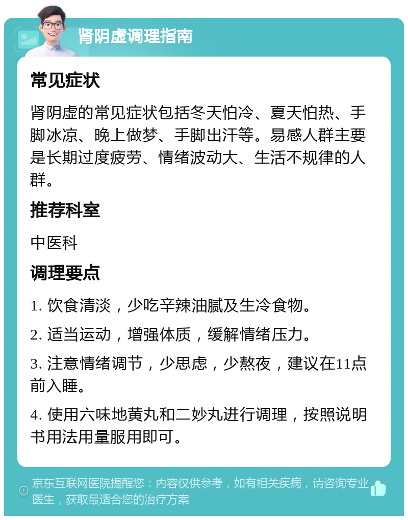 肾阴虚调理指南 常见症状 肾阴虚的常见症状包括冬天怕冷、夏天怕热、手脚冰凉、晚上做梦、手脚出汗等。易感人群主要是长期过度疲劳、情绪波动大、生活不规律的人群。 推荐科室 中医科 调理要点 1. 饮食清淡，少吃辛辣油腻及生冷食物。 2. 适当运动，增强体质，缓解情绪压力。 3. 注意情绪调节，少思虑，少熬夜，建议在11点前入睡。 4. 使用六味地黄丸和二妙丸进行调理，按照说明书用法用量服用即可。