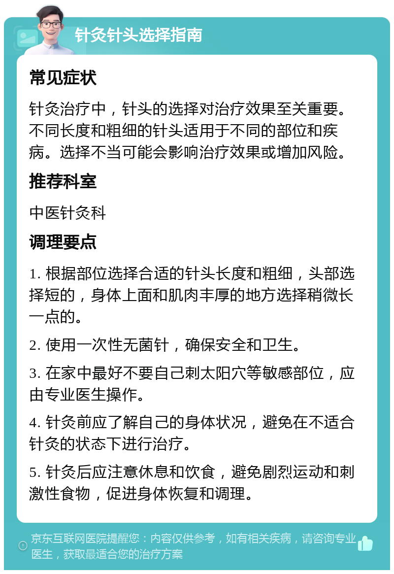 针灸针头选择指南 常见症状 针灸治疗中，针头的选择对治疗效果至关重要。不同长度和粗细的针头适用于不同的部位和疾病。选择不当可能会影响治疗效果或增加风险。 推荐科室 中医针灸科 调理要点 1. 根据部位选择合适的针头长度和粗细，头部选择短的，身体上面和肌肉丰厚的地方选择稍微长一点的。 2. 使用一次性无菌针，确保安全和卫生。 3. 在家中最好不要自己刺太阳穴等敏感部位，应由专业医生操作。 4. 针灸前应了解自己的身体状况，避免在不适合针灸的状态下进行治疗。 5. 针灸后应注意休息和饮食，避免剧烈运动和刺激性食物，促进身体恢复和调理。