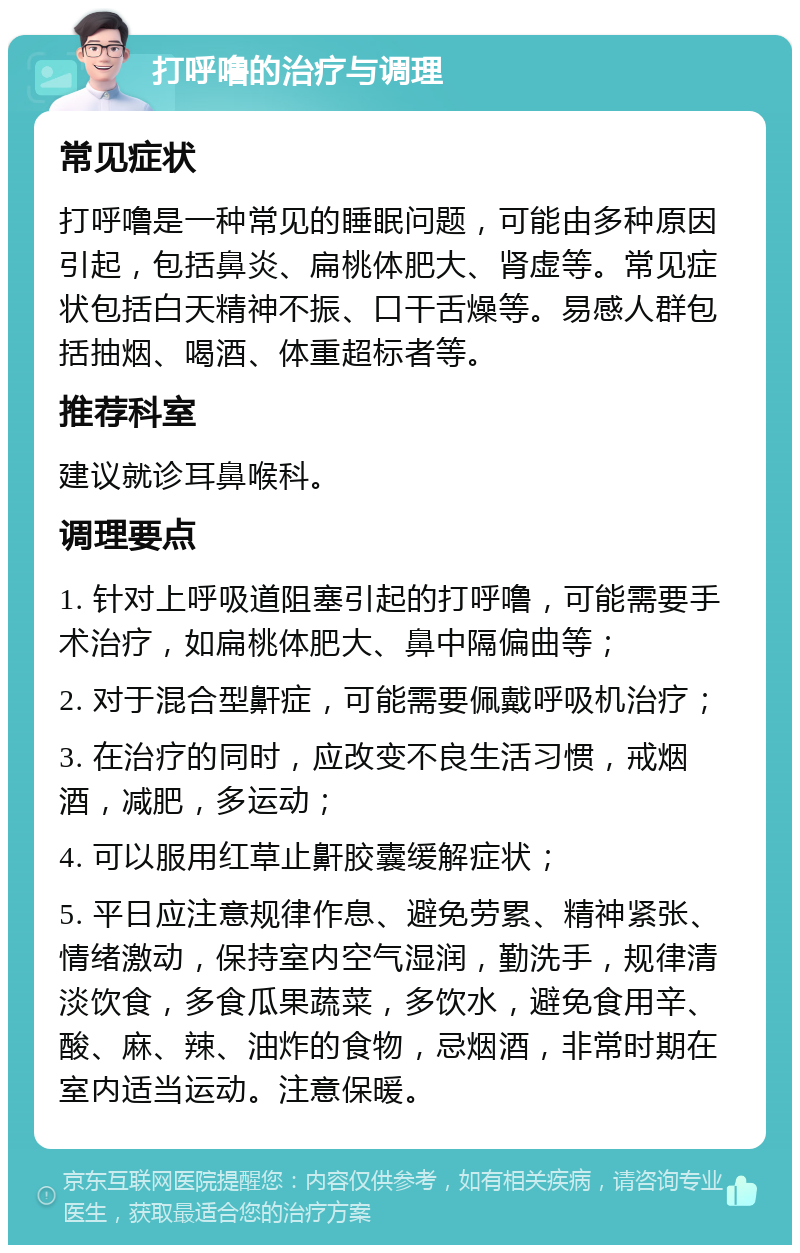 打呼噜的治疗与调理 常见症状 打呼噜是一种常见的睡眠问题，可能由多种原因引起，包括鼻炎、扁桃体肥大、肾虚等。常见症状包括白天精神不振、口干舌燥等。易感人群包括抽烟、喝酒、体重超标者等。 推荐科室 建议就诊耳鼻喉科。 调理要点 1. 针对上呼吸道阻塞引起的打呼噜，可能需要手术治疗，如扁桃体肥大、鼻中隔偏曲等； 2. 对于混合型鼾症，可能需要佩戴呼吸机治疗； 3. 在治疗的同时，应改变不良生活习惯，戒烟酒，减肥，多运动； 4. 可以服用红草止鼾胶囊缓解症状； 5. 平日应注意规律作息、避免劳累、精神紧张、情绪激动，保持室内空气湿润，勤洗手，规律清淡饮食，多食瓜果蔬菜，多饮水，避免食用辛、酸、麻、辣、油炸的食物，忌烟酒，非常时期在室内适当运动。注意保暖。