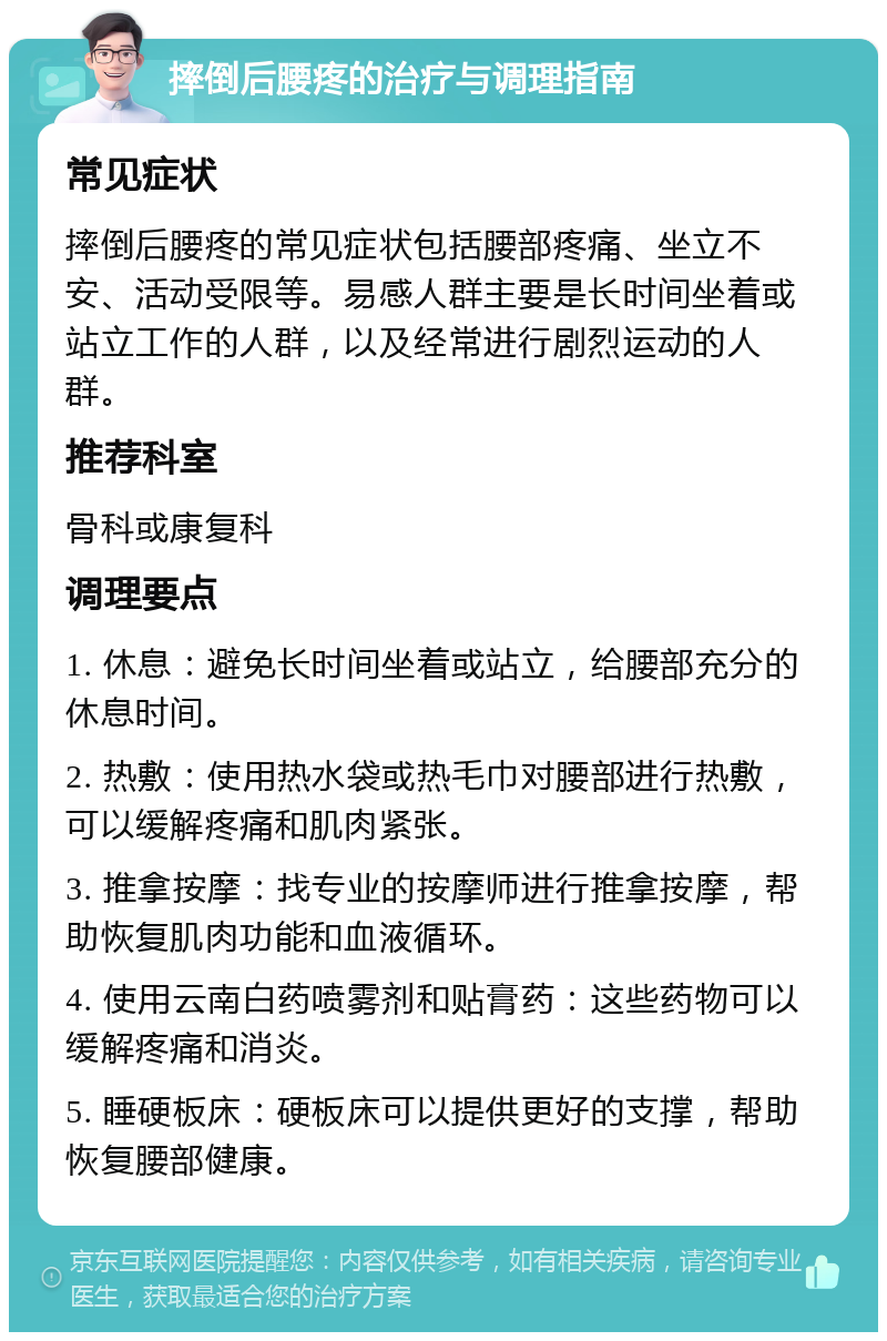 摔倒后腰疼的治疗与调理指南 常见症状 摔倒后腰疼的常见症状包括腰部疼痛、坐立不安、活动受限等。易感人群主要是长时间坐着或站立工作的人群，以及经常进行剧烈运动的人群。 推荐科室 骨科或康复科 调理要点 1. 休息：避免长时间坐着或站立，给腰部充分的休息时间。 2. 热敷：使用热水袋或热毛巾对腰部进行热敷，可以缓解疼痛和肌肉紧张。 3. 推拿按摩：找专业的按摩师进行推拿按摩，帮助恢复肌肉功能和血液循环。 4. 使用云南白药喷雾剂和贴膏药：这些药物可以缓解疼痛和消炎。 5. 睡硬板床：硬板床可以提供更好的支撑，帮助恢复腰部健康。