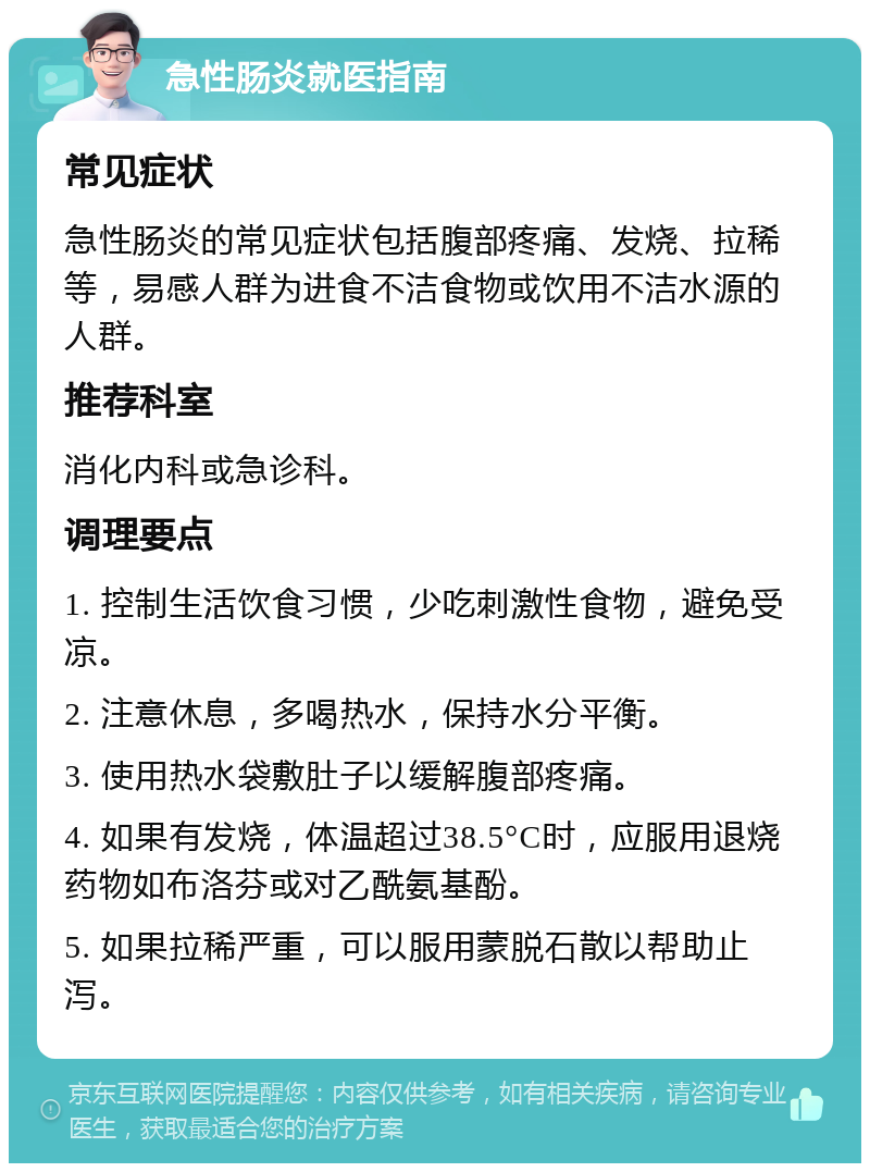 急性肠炎就医指南 常见症状 急性肠炎的常见症状包括腹部疼痛、发烧、拉稀等，易感人群为进食不洁食物或饮用不洁水源的人群。 推荐科室 消化内科或急诊科。 调理要点 1. 控制生活饮食习惯，少吃刺激性食物，避免受凉。 2. 注意休息，多喝热水，保持水分平衡。 3. 使用热水袋敷肚子以缓解腹部疼痛。 4. 如果有发烧，体温超过38.5°C时，应服用退烧药物如布洛芬或对乙酰氨基酚。 5. 如果拉稀严重，可以服用蒙脱石散以帮助止泻。