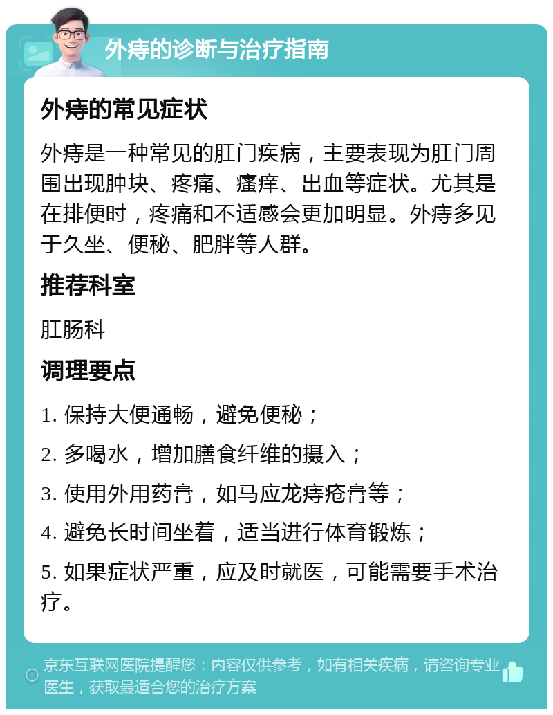 外痔的诊断与治疗指南 外痔的常见症状 外痔是一种常见的肛门疾病，主要表现为肛门周围出现肿块、疼痛、瘙痒、出血等症状。尤其是在排便时，疼痛和不适感会更加明显。外痔多见于久坐、便秘、肥胖等人群。 推荐科室 肛肠科 调理要点 1. 保持大便通畅，避免便秘； 2. 多喝水，增加膳食纤维的摄入； 3. 使用外用药膏，如马应龙痔疮膏等； 4. 避免长时间坐着，适当进行体育锻炼； 5. 如果症状严重，应及时就医，可能需要手术治疗。