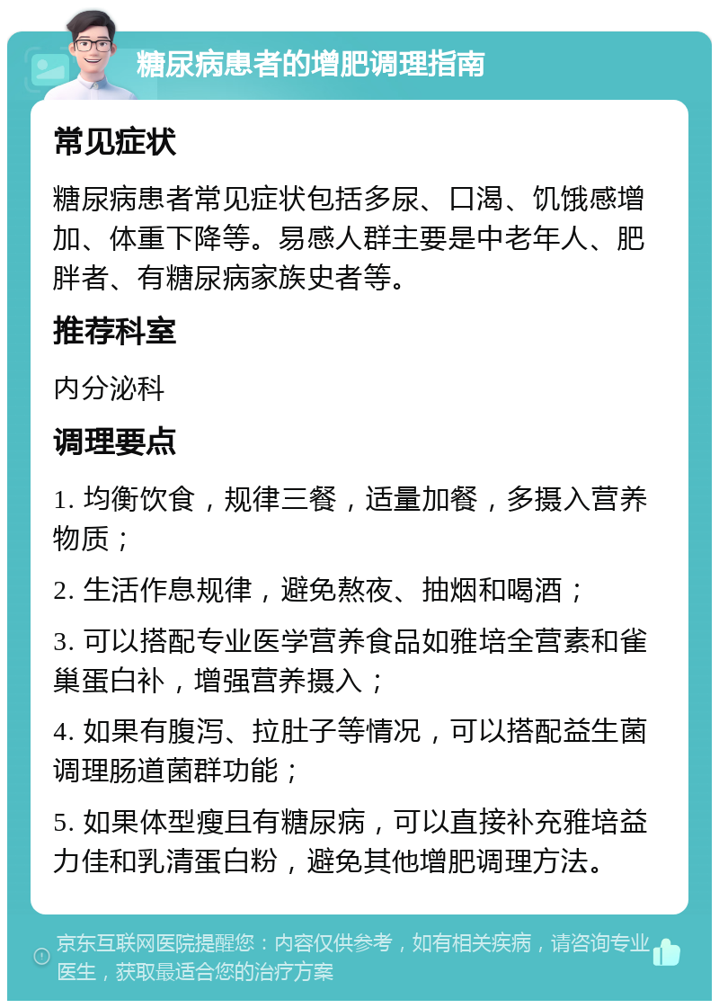 糖尿病患者的增肥调理指南 常见症状 糖尿病患者常见症状包括多尿、口渴、饥饿感增加、体重下降等。易感人群主要是中老年人、肥胖者、有糖尿病家族史者等。 推荐科室 内分泌科 调理要点 1. 均衡饮食，规律三餐，适量加餐，多摄入营养物质； 2. 生活作息规律，避免熬夜、抽烟和喝酒； 3. 可以搭配专业医学营养食品如雅培全营素和雀巢蛋白补，增强营养摄入； 4. 如果有腹泻、拉肚子等情况，可以搭配益生菌调理肠道菌群功能； 5. 如果体型瘦且有糖尿病，可以直接补充雅培益力佳和乳清蛋白粉，避免其他增肥调理方法。