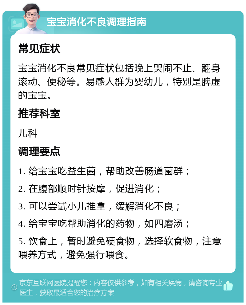 宝宝消化不良调理指南 常见症状 宝宝消化不良常见症状包括晚上哭闹不止、翻身滚动、便秘等。易感人群为婴幼儿，特别是脾虚的宝宝。 推荐科室 儿科 调理要点 1. 给宝宝吃益生菌，帮助改善肠道菌群； 2. 在腹部顺时针按摩，促进消化； 3. 可以尝试小儿推拿，缓解消化不良； 4. 给宝宝吃帮助消化的药物，如四磨汤； 5. 饮食上，暂时避免硬食物，选择软食物，注意喂养方式，避免强行喂食。