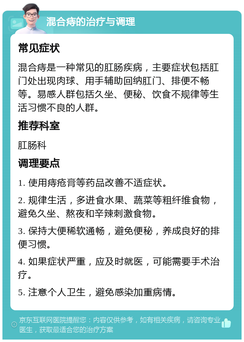 混合痔的治疗与调理 常见症状 混合痔是一种常见的肛肠疾病，主要症状包括肛门处出现肉球、用手辅助回纳肛门、排便不畅等。易感人群包括久坐、便秘、饮食不规律等生活习惯不良的人群。 推荐科室 肛肠科 调理要点 1. 使用痔疮膏等药品改善不适症状。 2. 规律生活，多进食水果、蔬菜等粗纤维食物，避免久坐、熬夜和辛辣刺激食物。 3. 保持大便稀软通畅，避免便秘，养成良好的排便习惯。 4. 如果症状严重，应及时就医，可能需要手术治疗。 5. 注意个人卫生，避免感染加重病情。