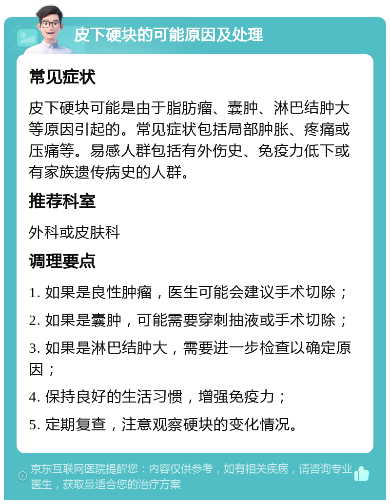 皮下硬块的可能原因及处理 常见症状 皮下硬块可能是由于脂肪瘤、囊肿、淋巴结肿大等原因引起的。常见症状包括局部肿胀、疼痛或压痛等。易感人群包括有外伤史、免疫力低下或有家族遗传病史的人群。 推荐科室 外科或皮肤科 调理要点 1. 如果是良性肿瘤，医生可能会建议手术切除； 2. 如果是囊肿，可能需要穿刺抽液或手术切除； 3. 如果是淋巴结肿大，需要进一步检查以确定原因； 4. 保持良好的生活习惯，增强免疫力； 5. 定期复查，注意观察硬块的变化情况。