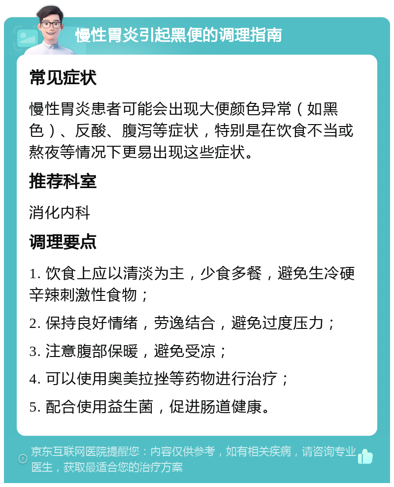 慢性胃炎引起黑便的调理指南 常见症状 慢性胃炎患者可能会出现大便颜色异常（如黑色）、反酸、腹泻等症状，特别是在饮食不当或熬夜等情况下更易出现这些症状。 推荐科室 消化内科 调理要点 1. 饮食上应以清淡为主，少食多餐，避免生冷硬辛辣刺激性食物； 2. 保持良好情绪，劳逸结合，避免过度压力； 3. 注意腹部保暖，避免受凉； 4. 可以使用奥美拉挫等药物进行治疗； 5. 配合使用益生菌，促进肠道健康。