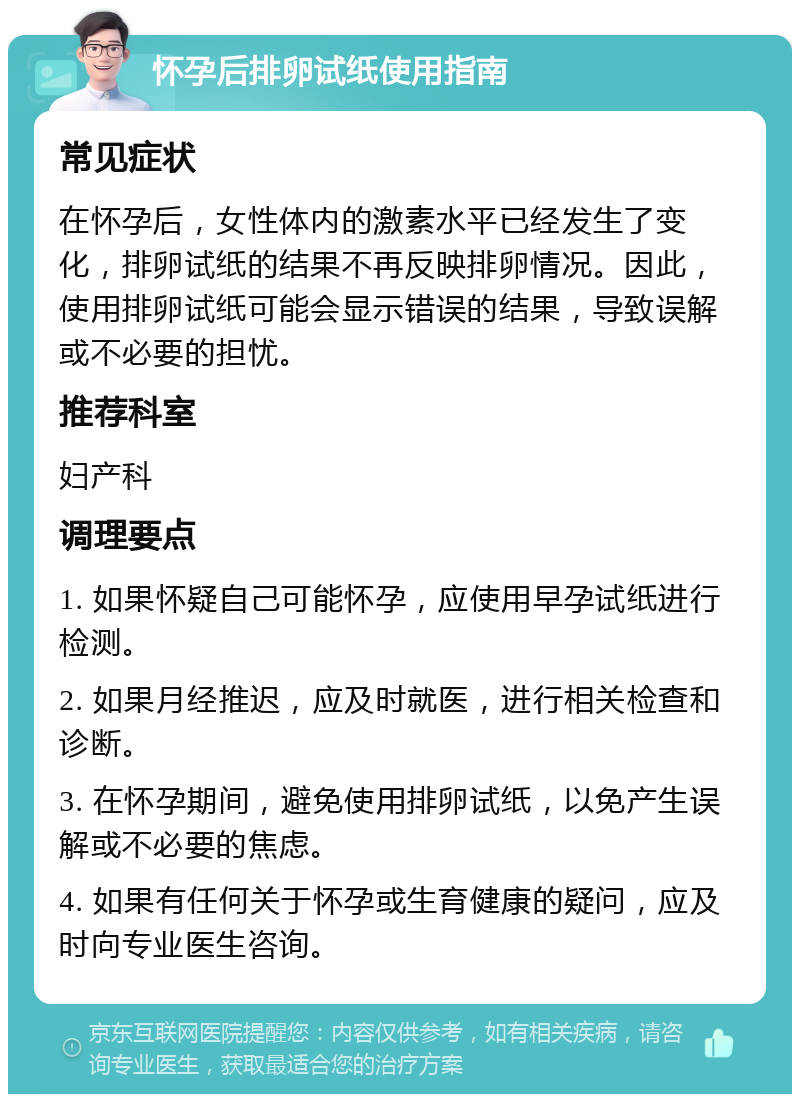 怀孕后排卵试纸使用指南 常见症状 在怀孕后，女性体内的激素水平已经发生了变化，排卵试纸的结果不再反映排卵情况。因此，使用排卵试纸可能会显示错误的结果，导致误解或不必要的担忧。 推荐科室 妇产科 调理要点 1. 如果怀疑自己可能怀孕，应使用早孕试纸进行检测。 2. 如果月经推迟，应及时就医，进行相关检查和诊断。 3. 在怀孕期间，避免使用排卵试纸，以免产生误解或不必要的焦虑。 4. 如果有任何关于怀孕或生育健康的疑问，应及时向专业医生咨询。