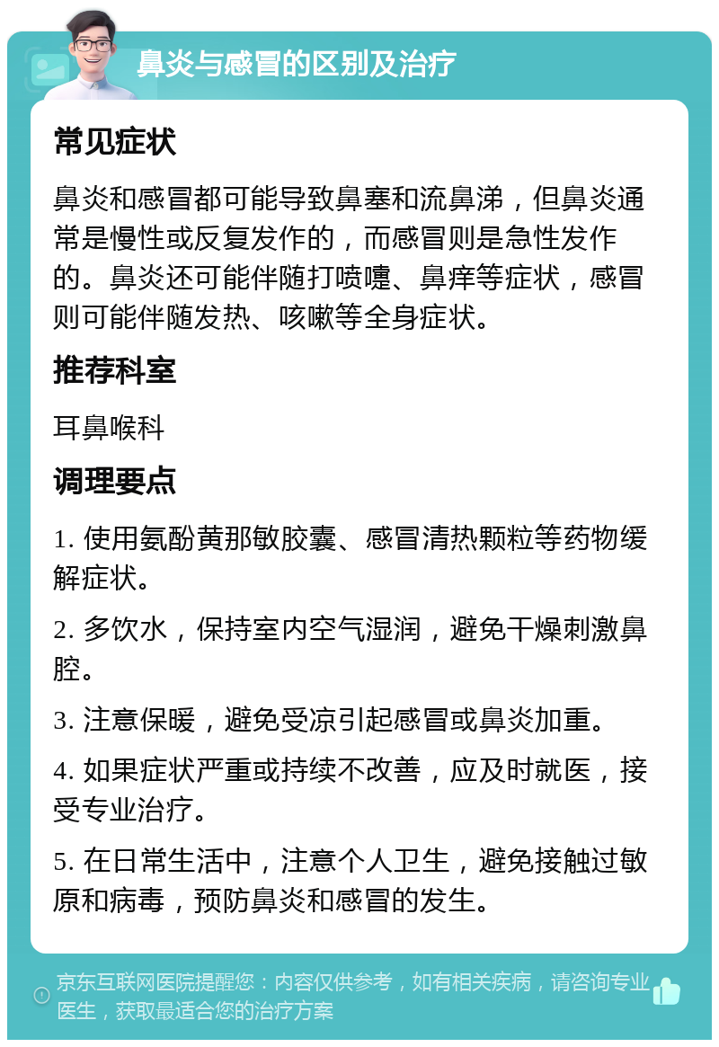 鼻炎与感冒的区别及治疗 常见症状 鼻炎和感冒都可能导致鼻塞和流鼻涕，但鼻炎通常是慢性或反复发作的，而感冒则是急性发作的。鼻炎还可能伴随打喷嚏、鼻痒等症状，感冒则可能伴随发热、咳嗽等全身症状。 推荐科室 耳鼻喉科 调理要点 1. 使用氨酚黄那敏胶囊、感冒清热颗粒等药物缓解症状。 2. 多饮水，保持室内空气湿润，避免干燥刺激鼻腔。 3. 注意保暖，避免受凉引起感冒或鼻炎加重。 4. 如果症状严重或持续不改善，应及时就医，接受专业治疗。 5. 在日常生活中，注意个人卫生，避免接触过敏原和病毒，预防鼻炎和感冒的发生。