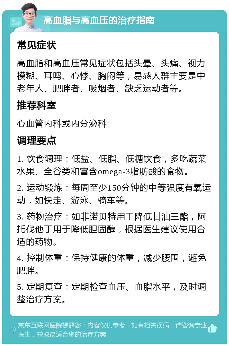 高血脂与高血压的治疗指南 常见症状 高血脂和高血压常见症状包括头晕、头痛、视力模糊、耳鸣、心悸、胸闷等，易感人群主要是中老年人、肥胖者、吸烟者、缺乏运动者等。 推荐科室 心血管内科或内分泌科 调理要点 1. 饮食调理：低盐、低脂、低糖饮食，多吃蔬菜水果、全谷类和富含omega-3脂肪酸的食物。 2. 运动锻炼：每周至少150分钟的中等强度有氧运动，如快走、游泳、骑车等。 3. 药物治疗：如非诺贝特用于降低甘油三酯，阿托伐他丁用于降低胆固醇，根据医生建议使用合适的药物。 4. 控制体重：保持健康的体重，减少腰围，避免肥胖。 5. 定期复查：定期检查血压、血脂水平，及时调整治疗方案。