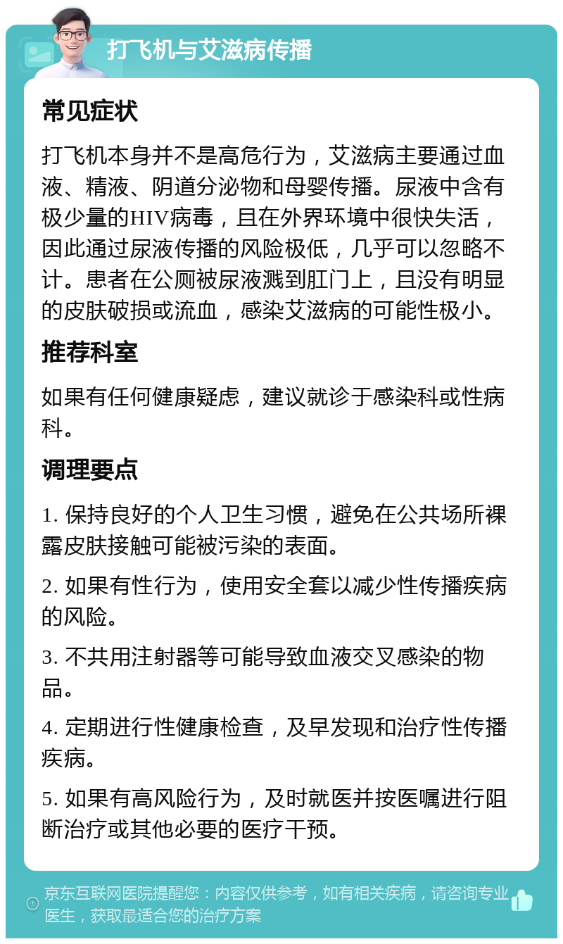 打飞机与艾滋病传播 常见症状 打飞机本身并不是高危行为，艾滋病主要通过血液、精液、阴道分泌物和母婴传播。尿液中含有极少量的HIV病毒，且在外界环境中很快失活，因此通过尿液传播的风险极低，几乎可以忽略不计。患者在公厕被尿液溅到肛门上，且没有明显的皮肤破损或流血，感染艾滋病的可能性极小。 推荐科室 如果有任何健康疑虑，建议就诊于感染科或性病科。 调理要点 1. 保持良好的个人卫生习惯，避免在公共场所裸露皮肤接触可能被污染的表面。 2. 如果有性行为，使用安全套以减少性传播疾病的风险。 3. 不共用注射器等可能导致血液交叉感染的物品。 4. 定期进行性健康检查，及早发现和治疗性传播疾病。 5. 如果有高风险行为，及时就医并按医嘱进行阻断治疗或其他必要的医疗干预。