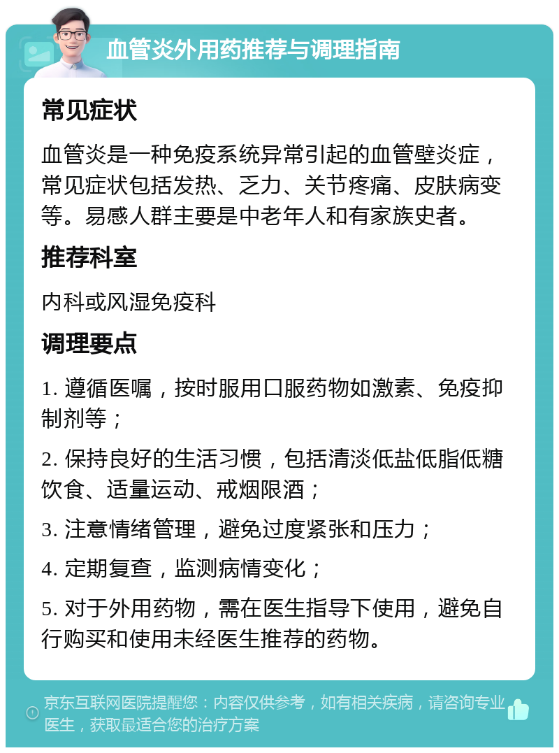 血管炎外用药推荐与调理指南 常见症状 血管炎是一种免疫系统异常引起的血管壁炎症，常见症状包括发热、乏力、关节疼痛、皮肤病变等。易感人群主要是中老年人和有家族史者。 推荐科室 内科或风湿免疫科 调理要点 1. 遵循医嘱，按时服用口服药物如激素、免疫抑制剂等； 2. 保持良好的生活习惯，包括清淡低盐低脂低糖饮食、适量运动、戒烟限酒； 3. 注意情绪管理，避免过度紧张和压力； 4. 定期复查，监测病情变化； 5. 对于外用药物，需在医生指导下使用，避免自行购买和使用未经医生推荐的药物。