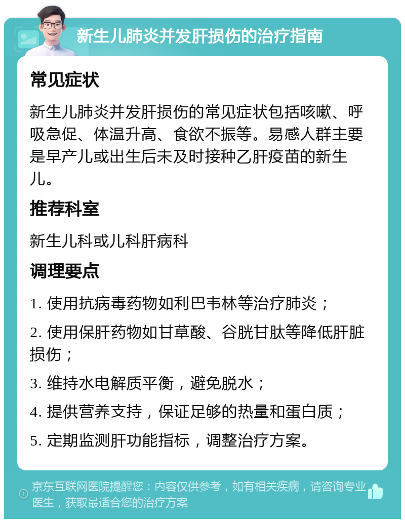 新生儿肺炎并发肝损伤的治疗指南 常见症状 新生儿肺炎并发肝损伤的常见症状包括咳嗽、呼吸急促、体温升高、食欲不振等。易感人群主要是早产儿或出生后未及时接种乙肝疫苗的新生儿。 推荐科室 新生儿科或儿科肝病科 调理要点 1. 使用抗病毒药物如利巴韦林等治疗肺炎； 2. 使用保肝药物如甘草酸、谷胱甘肽等降低肝脏损伤； 3. 维持水电解质平衡，避免脱水； 4. 提供营养支持，保证足够的热量和蛋白质； 5. 定期监测肝功能指标，调整治疗方案。