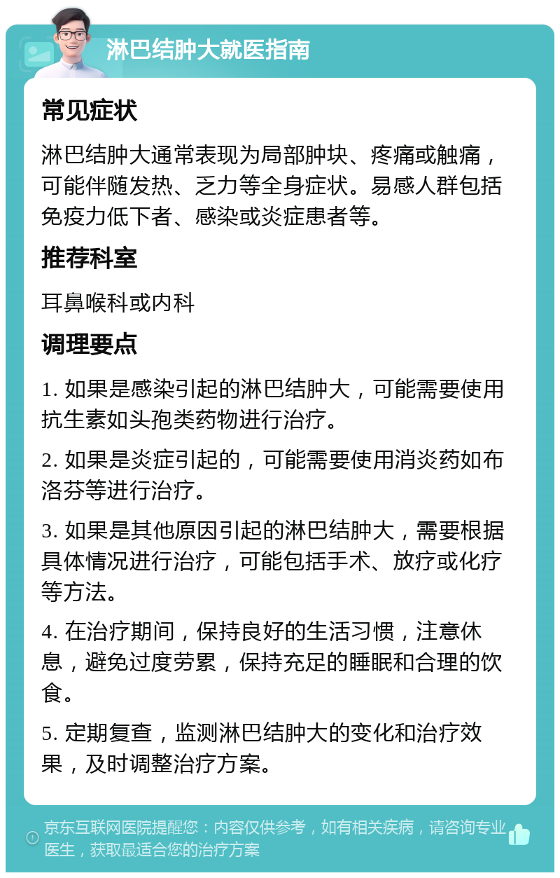 淋巴结肿大就医指南 常见症状 淋巴结肿大通常表现为局部肿块、疼痛或触痛，可能伴随发热、乏力等全身症状。易感人群包括免疫力低下者、感染或炎症患者等。 推荐科室 耳鼻喉科或内科 调理要点 1. 如果是感染引起的淋巴结肿大，可能需要使用抗生素如头孢类药物进行治疗。 2. 如果是炎症引起的，可能需要使用消炎药如布洛芬等进行治疗。 3. 如果是其他原因引起的淋巴结肿大，需要根据具体情况进行治疗，可能包括手术、放疗或化疗等方法。 4. 在治疗期间，保持良好的生活习惯，注意休息，避免过度劳累，保持充足的睡眠和合理的饮食。 5. 定期复查，监测淋巴结肿大的变化和治疗效果，及时调整治疗方案。