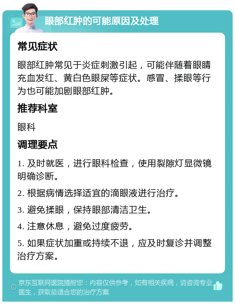 眼部红肿的可能原因及处理 常见症状 眼部红肿常见于炎症刺激引起，可能伴随着眼睛充血发红、黄白色眼屎等症状。感冒、揉眼等行为也可能加剧眼部红肿。 推荐科室 眼科 调理要点 1. 及时就医，进行眼科检查，使用裂隙灯显微镜明确诊断。 2. 根据病情选择适宜的滴眼液进行治疗。 3. 避免揉眼，保持眼部清洁卫生。 4. 注意休息，避免过度疲劳。 5. 如果症状加重或持续不退，应及时复诊并调整治疗方案。