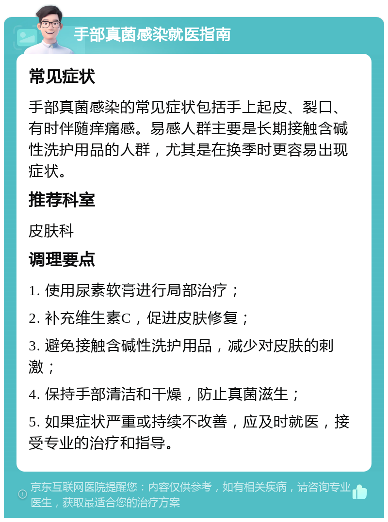 手部真菌感染就医指南 常见症状 手部真菌感染的常见症状包括手上起皮、裂口、有时伴随痒痛感。易感人群主要是长期接触含碱性洗护用品的人群，尤其是在换季时更容易出现症状。 推荐科室 皮肤科 调理要点 1. 使用尿素软膏进行局部治疗； 2. 补充维生素C，促进皮肤修复； 3. 避免接触含碱性洗护用品，减少对皮肤的刺激； 4. 保持手部清洁和干燥，防止真菌滋生； 5. 如果症状严重或持续不改善，应及时就医，接受专业的治疗和指导。