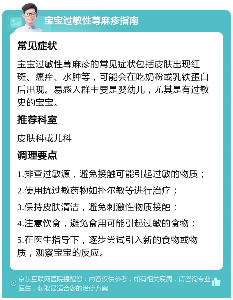 宝宝过敏性荨麻疹指南 常见症状 宝宝过敏性荨麻疹的常见症状包括皮肤出现红斑、瘙痒、水肿等，可能会在吃奶粉或乳铁蛋白后出现。易感人群主要是婴幼儿，尤其是有过敏史的宝宝。 推荐科室 皮肤科或儿科 调理要点 1.排查过敏源，避免接触可能引起过敏的物质； 2.使用抗过敏药物如扑尔敏等进行治疗； 3.保持皮肤清洁，避免刺激性物质接触； 4.注意饮食，避免食用可能引起过敏的食物； 5.在医生指导下，逐步尝试引入新的食物或物质，观察宝宝的反应。