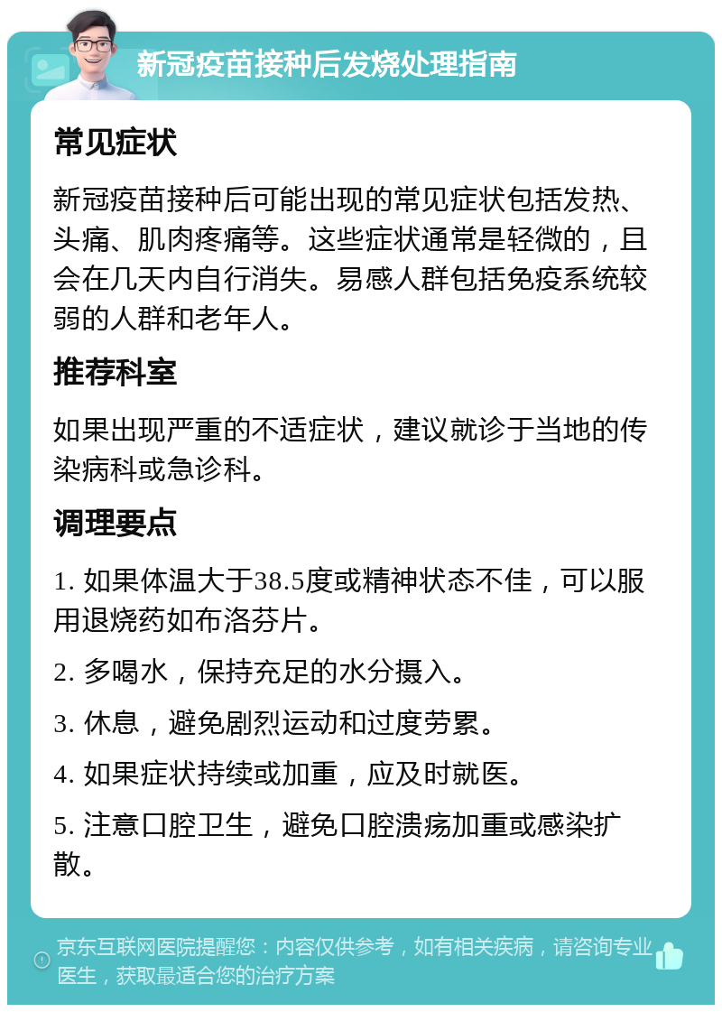 新冠疫苗接种后发烧处理指南 常见症状 新冠疫苗接种后可能出现的常见症状包括发热、头痛、肌肉疼痛等。这些症状通常是轻微的，且会在几天内自行消失。易感人群包括免疫系统较弱的人群和老年人。 推荐科室 如果出现严重的不适症状，建议就诊于当地的传染病科或急诊科。 调理要点 1. 如果体温大于38.5度或精神状态不佳，可以服用退烧药如布洛芬片。 2. 多喝水，保持充足的水分摄入。 3. 休息，避免剧烈运动和过度劳累。 4. 如果症状持续或加重，应及时就医。 5. 注意口腔卫生，避免口腔溃疡加重或感染扩散。