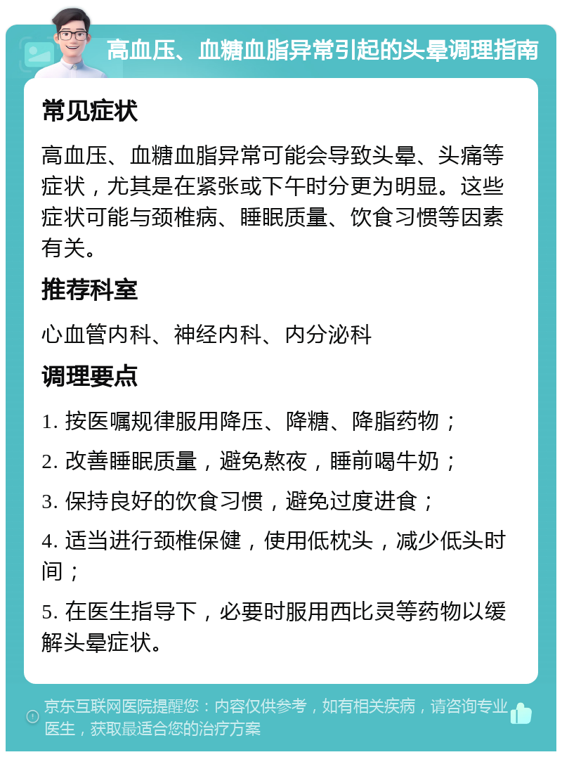 高血压、血糖血脂异常引起的头晕调理指南 常见症状 高血压、血糖血脂异常可能会导致头晕、头痛等症状，尤其是在紧张或下午时分更为明显。这些症状可能与颈椎病、睡眠质量、饮食习惯等因素有关。 推荐科室 心血管内科、神经内科、内分泌科 调理要点 1. 按医嘱规律服用降压、降糖、降脂药物； 2. 改善睡眠质量，避免熬夜，睡前喝牛奶； 3. 保持良好的饮食习惯，避免过度进食； 4. 适当进行颈椎保健，使用低枕头，减少低头时间； 5. 在医生指导下，必要时服用西比灵等药物以缓解头晕症状。