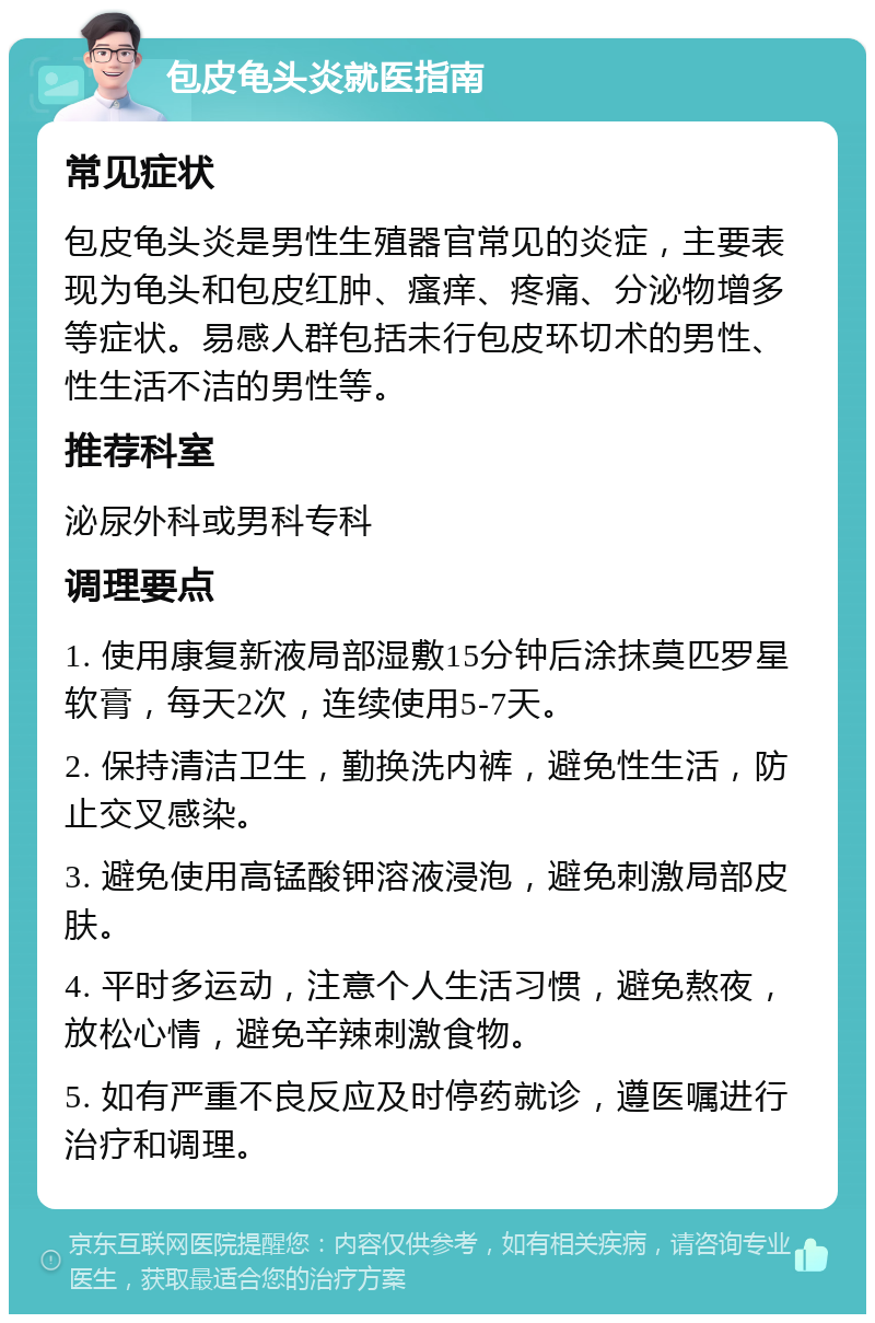 包皮龟头炎就医指南 常见症状 包皮龟头炎是男性生殖器官常见的炎症，主要表现为龟头和包皮红肿、瘙痒、疼痛、分泌物增多等症状。易感人群包括未行包皮环切术的男性、性生活不洁的男性等。 推荐科室 泌尿外科或男科专科 调理要点 1. 使用康复新液局部湿敷15分钟后涂抹莫匹罗星软膏，每天2次，连续使用5-7天。 2. 保持清洁卫生，勤换洗内裤，避免性生活，防止交叉感染。 3. 避免使用高锰酸钾溶液浸泡，避免刺激局部皮肤。 4. 平时多运动，注意个人生活习惯，避免熬夜，放松心情，避免辛辣刺激食物。 5. 如有严重不良反应及时停药就诊，遵医嘱进行治疗和调理。