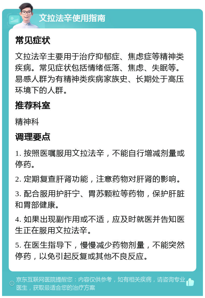 文拉法辛使用指南 常见症状 文拉法辛主要用于治疗抑郁症、焦虑症等精神类疾病。常见症状包括情绪低落、焦虑、失眠等。易感人群为有精神类疾病家族史、长期处于高压环境下的人群。 推荐科室 精神科 调理要点 1. 按照医嘱服用文拉法辛，不能自行增减剂量或停药。 2. 定期复查肝肾功能，注意药物对肝肾的影响。 3. 配合服用护肝宁、胃苏颗粒等药物，保护肝脏和胃部健康。 4. 如果出现副作用或不适，应及时就医并告知医生正在服用文拉法辛。 5. 在医生指导下，慢慢减少药物剂量，不能突然停药，以免引起反复或其他不良反应。