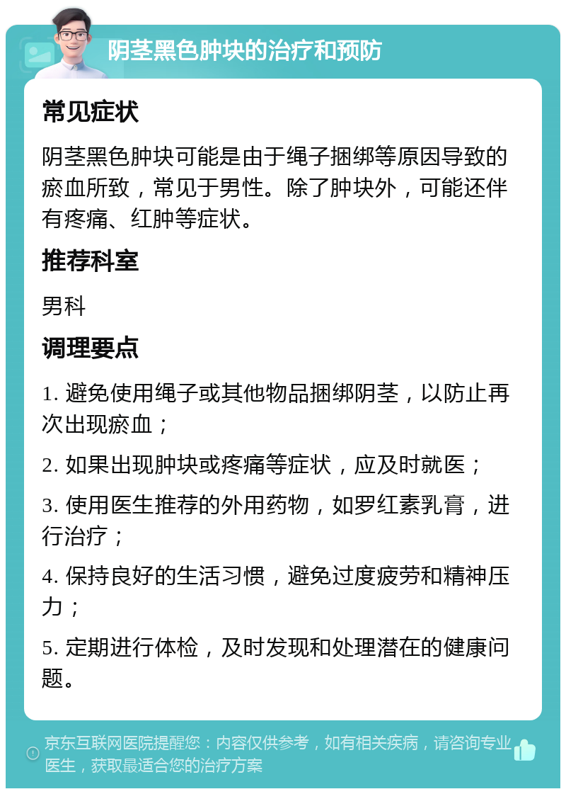 阴茎黑色肿块的治疗和预防 常见症状 阴茎黑色肿块可能是由于绳子捆绑等原因导致的瘀血所致，常见于男性。除了肿块外，可能还伴有疼痛、红肿等症状。 推荐科室 男科 调理要点 1. 避免使用绳子或其他物品捆绑阴茎，以防止再次出现瘀血； 2. 如果出现肿块或疼痛等症状，应及时就医； 3. 使用医生推荐的外用药物，如罗红素乳膏，进行治疗； 4. 保持良好的生活习惯，避免过度疲劳和精神压力； 5. 定期进行体检，及时发现和处理潜在的健康问题。