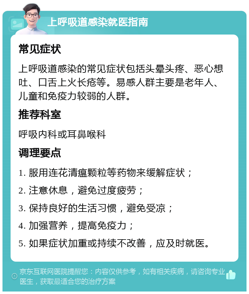 上呼吸道感染就医指南 常见症状 上呼吸道感染的常见症状包括头晕头疼、恶心想吐、口舌上火长疮等。易感人群主要是老年人、儿童和免疫力较弱的人群。 推荐科室 呼吸内科或耳鼻喉科 调理要点 1. 服用连花清瘟颗粒等药物来缓解症状； 2. 注意休息，避免过度疲劳； 3. 保持良好的生活习惯，避免受凉； 4. 加强营养，提高免疫力； 5. 如果症状加重或持续不改善，应及时就医。