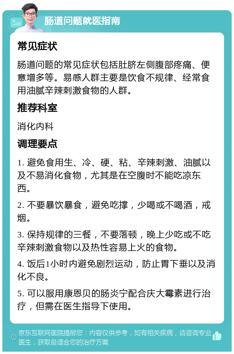 肠道问题就医指南 常见症状 肠道问题的常见症状包括肚脐左侧腹部疼痛、便意增多等。易感人群主要是饮食不规律、经常食用油腻辛辣刺激食物的人群。 推荐科室 消化内科 调理要点 1. 避免食用生、冷、硬、粘、辛辣刺激、油腻以及不易消化食物，尤其是在空腹时不能吃凉东西。 2. 不要暴饮暴食，避免吃撑，少喝或不喝酒，戒烟。 3. 保持规律的三餐，不要落顿，晚上少吃或不吃辛辣刺激食物以及热性容易上火的食物。 4. 饭后1小时内避免剧烈运动，防止胃下垂以及消化不良。 5. 可以服用康恩贝的肠炎宁配合庆大霉素进行治疗，但需在医生指导下使用。