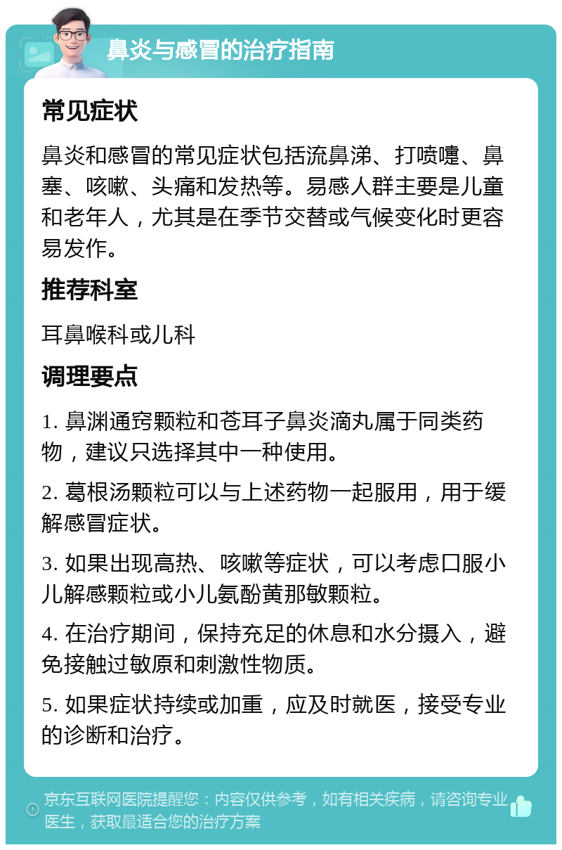 鼻炎与感冒的治疗指南 常见症状 鼻炎和感冒的常见症状包括流鼻涕、打喷嚏、鼻塞、咳嗽、头痛和发热等。易感人群主要是儿童和老年人，尤其是在季节交替或气候变化时更容易发作。 推荐科室 耳鼻喉科或儿科 调理要点 1. 鼻渊通窍颗粒和苍耳子鼻炎滴丸属于同类药物，建议只选择其中一种使用。 2. 葛根汤颗粒可以与上述药物一起服用，用于缓解感冒症状。 3. 如果出现高热、咳嗽等症状，可以考虑口服小儿解感颗粒或小儿氨酚黄那敏颗粒。 4. 在治疗期间，保持充足的休息和水分摄入，避免接触过敏原和刺激性物质。 5. 如果症状持续或加重，应及时就医，接受专业的诊断和治疗。