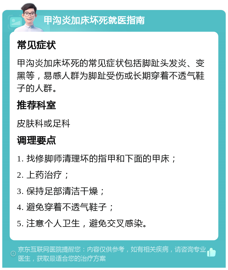 甲沟炎加床坏死就医指南 常见症状 甲沟炎加床坏死的常见症状包括脚趾头发炎、变黑等，易感人群为脚趾受伤或长期穿着不透气鞋子的人群。 推荐科室 皮肤科或足科 调理要点 1. 找修脚师清理坏的指甲和下面的甲床； 2. 上药治疗； 3. 保持足部清洁干燥； 4. 避免穿着不透气鞋子； 5. 注意个人卫生，避免交叉感染。