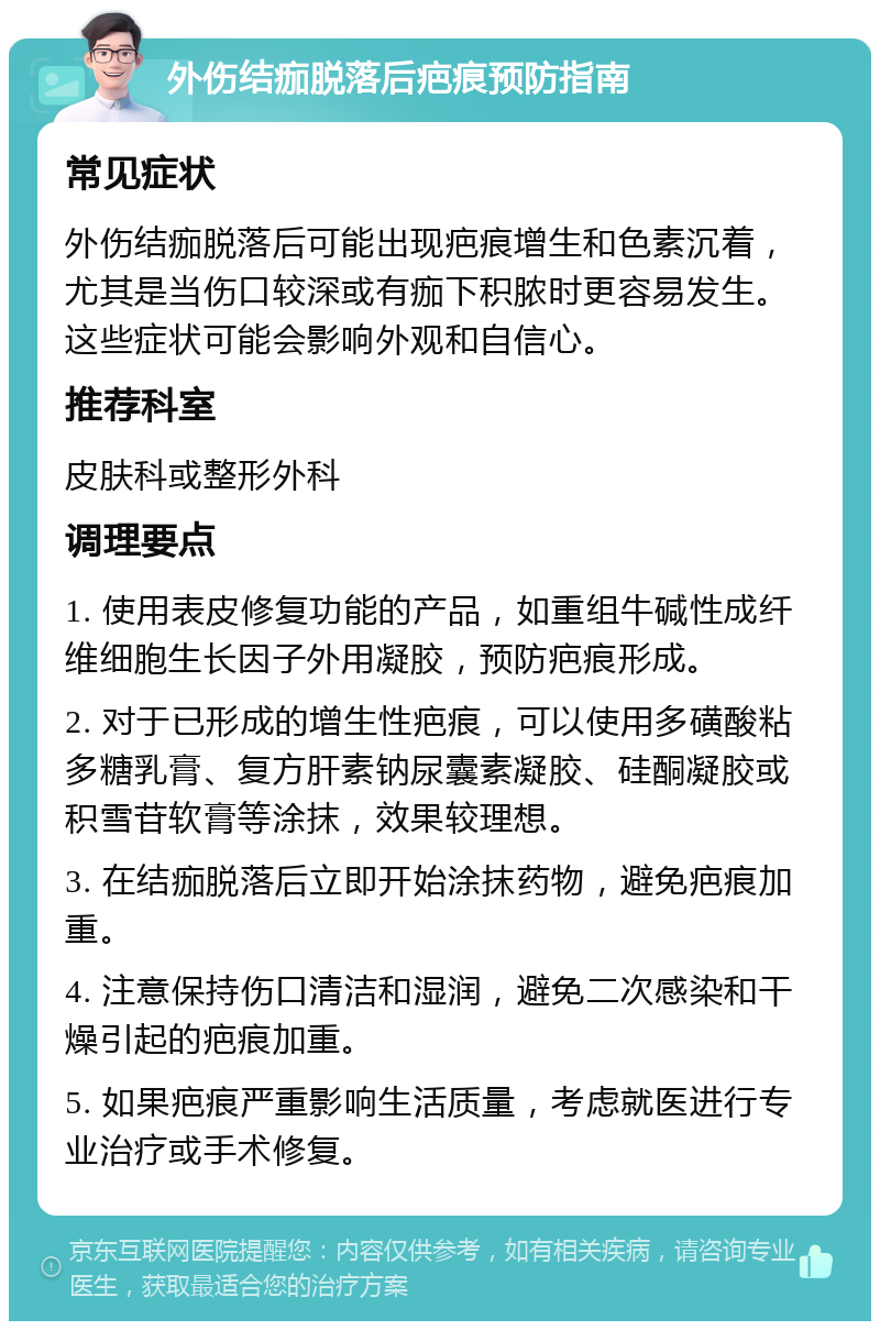 外伤结痂脱落后疤痕预防指南 常见症状 外伤结痂脱落后可能出现疤痕增生和色素沉着，尤其是当伤口较深或有痂下积脓时更容易发生。这些症状可能会影响外观和自信心。 推荐科室 皮肤科或整形外科 调理要点 1. 使用表皮修复功能的产品，如重组牛碱性成纤维细胞生长因子外用凝胶，预防疤痕形成。 2. 对于已形成的增生性疤痕，可以使用多磺酸粘多糖乳膏、复方肝素钠尿囊素凝胶、硅酮凝胶或积雪苷软膏等涂抹，效果较理想。 3. 在结痂脱落后立即开始涂抹药物，避免疤痕加重。 4. 注意保持伤口清洁和湿润，避免二次感染和干燥引起的疤痕加重。 5. 如果疤痕严重影响生活质量，考虑就医进行专业治疗或手术修复。