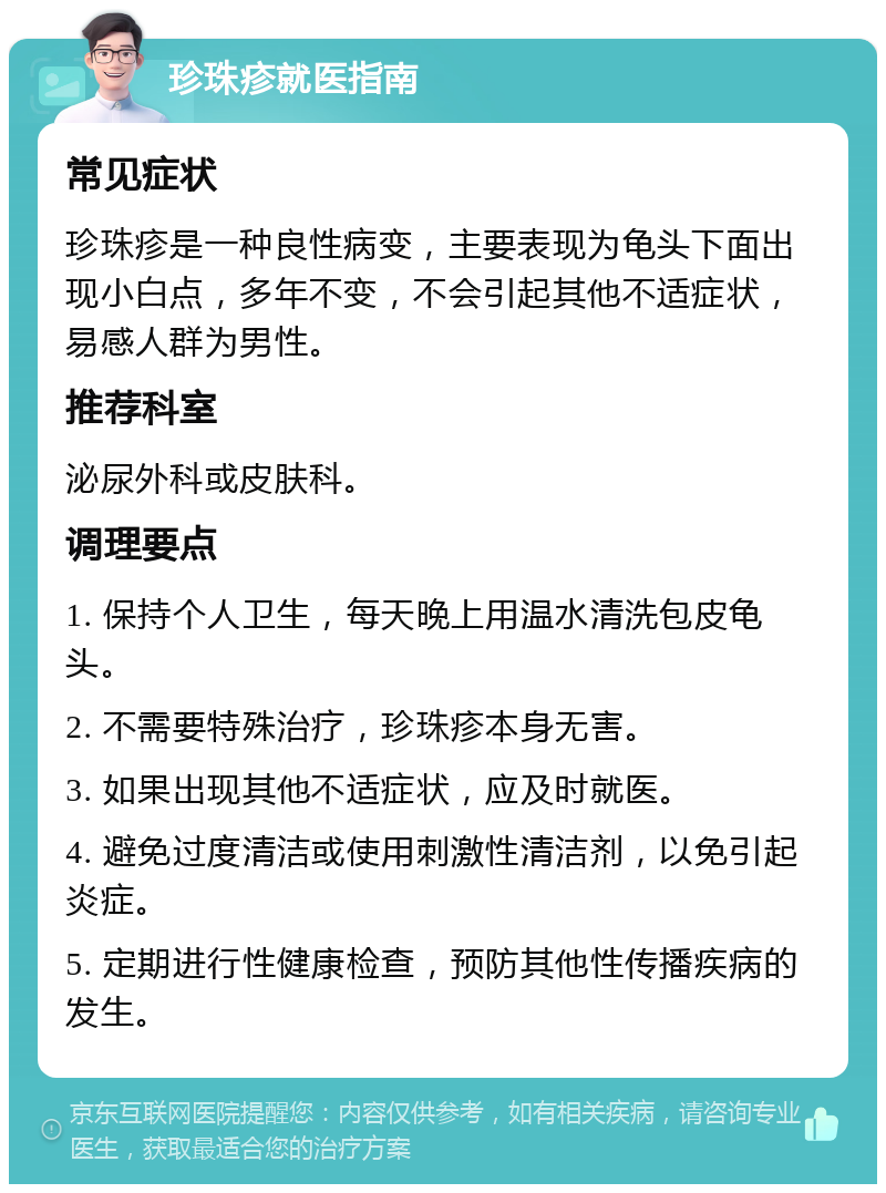 珍珠疹就医指南 常见症状 珍珠疹是一种良性病变，主要表现为龟头下面出现小白点，多年不变，不会引起其他不适症状，易感人群为男性。 推荐科室 泌尿外科或皮肤科。 调理要点 1. 保持个人卫生，每天晚上用温水清洗包皮龟头。 2. 不需要特殊治疗，珍珠疹本身无害。 3. 如果出现其他不适症状，应及时就医。 4. 避免过度清洁或使用刺激性清洁剂，以免引起炎症。 5. 定期进行性健康检查，预防其他性传播疾病的发生。