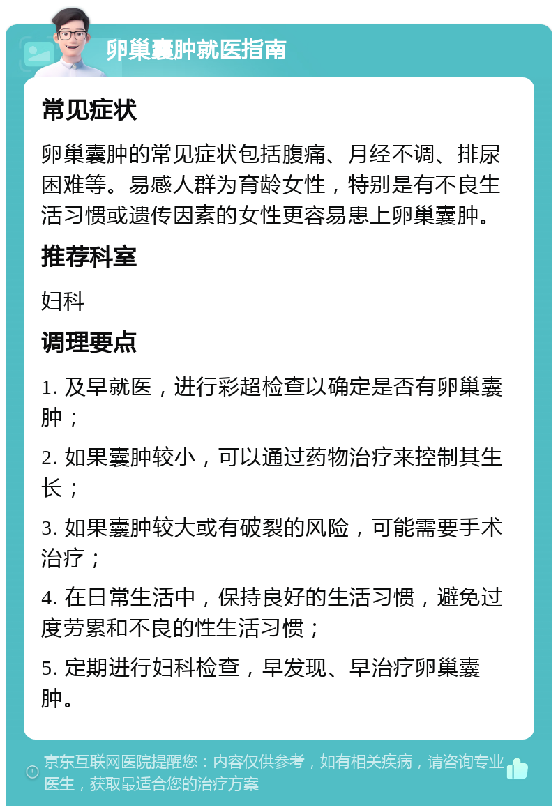 卵巢囊肿就医指南 常见症状 卵巢囊肿的常见症状包括腹痛、月经不调、排尿困难等。易感人群为育龄女性，特别是有不良生活习惯或遗传因素的女性更容易患上卵巢囊肿。 推荐科室 妇科 调理要点 1. 及早就医，进行彩超检查以确定是否有卵巢囊肿； 2. 如果囊肿较小，可以通过药物治疗来控制其生长； 3. 如果囊肿较大或有破裂的风险，可能需要手术治疗； 4. 在日常生活中，保持良好的生活习惯，避免过度劳累和不良的性生活习惯； 5. 定期进行妇科检查，早发现、早治疗卵巢囊肿。