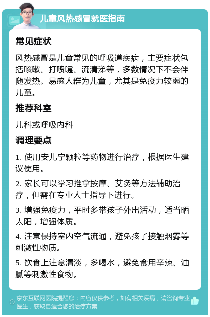 儿童风热感冒就医指南 常见症状 风热感冒是儿童常见的呼吸道疾病，主要症状包括咳嗽、打喷嚏、流清涕等，多数情况下不会伴随发热。易感人群为儿童，尤其是免疫力较弱的儿童。 推荐科室 儿科或呼吸内科 调理要点 1. 使用安儿宁颗粒等药物进行治疗，根据医生建议使用。 2. 家长可以学习推拿按摩、艾灸等方法辅助治疗，但需在专业人士指导下进行。 3. 增强免疫力，平时多带孩子外出活动，适当晒太阳，增强体质。 4. 注意保持室内空气流通，避免孩子接触烟雾等刺激性物质。 5. 饮食上注意清淡，多喝水，避免食用辛辣、油腻等刺激性食物。