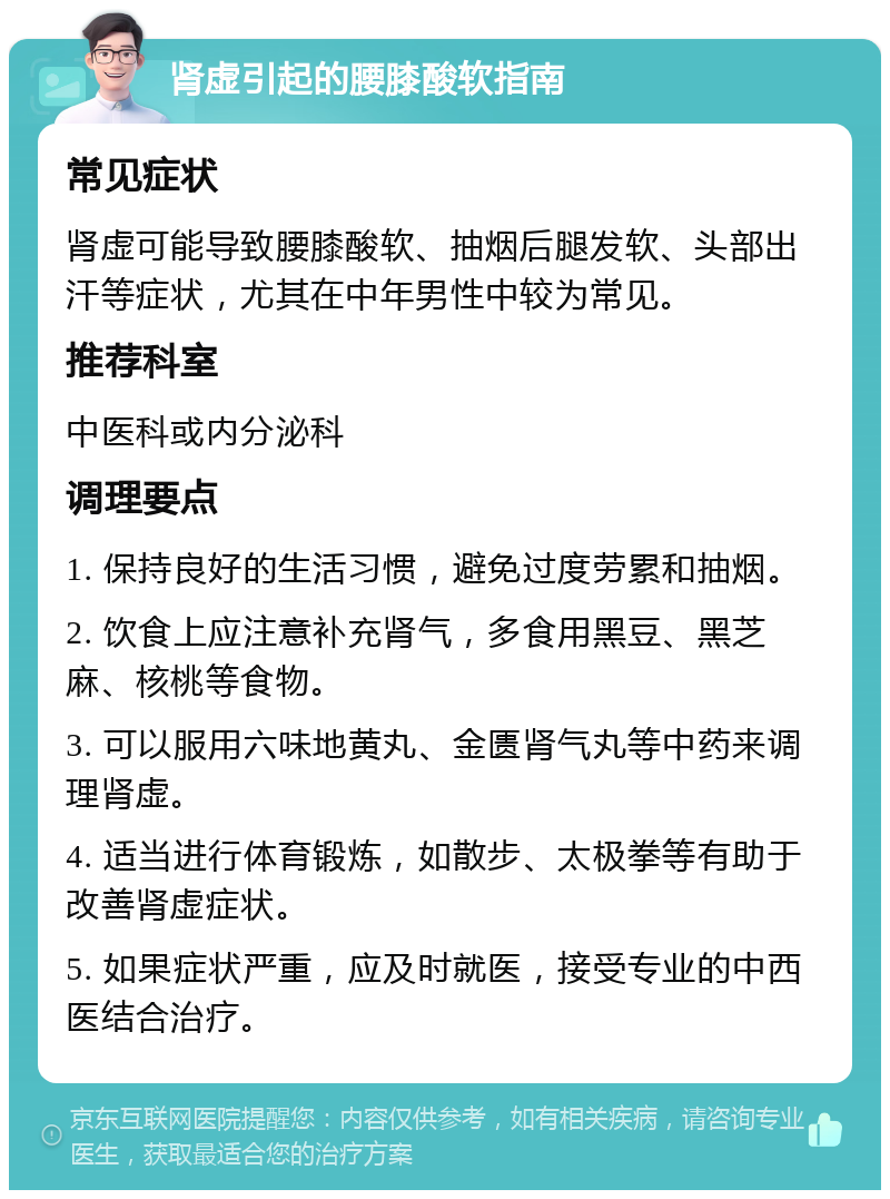 肾虚引起的腰膝酸软指南 常见症状 肾虚可能导致腰膝酸软、抽烟后腿发软、头部出汗等症状，尤其在中年男性中较为常见。 推荐科室 中医科或内分泌科 调理要点 1. 保持良好的生活习惯，避免过度劳累和抽烟。 2. 饮食上应注意补充肾气，多食用黑豆、黑芝麻、核桃等食物。 3. 可以服用六味地黄丸、金匮肾气丸等中药来调理肾虚。 4. 适当进行体育锻炼，如散步、太极拳等有助于改善肾虚症状。 5. 如果症状严重，应及时就医，接受专业的中西医结合治疗。