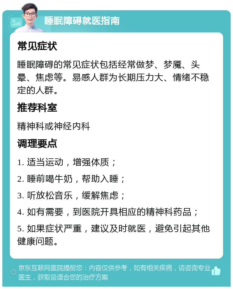 睡眠障碍就医指南 常见症状 睡眠障碍的常见症状包括经常做梦、梦魇、头晕、焦虑等。易感人群为长期压力大、情绪不稳定的人群。 推荐科室 精神科或神经内科 调理要点 1. 适当运动，增强体质； 2. 睡前喝牛奶，帮助入睡； 3. 听放松音乐，缓解焦虑； 4. 如有需要，到医院开具相应的精神科药品； 5. 如果症状严重，建议及时就医，避免引起其他健康问题。