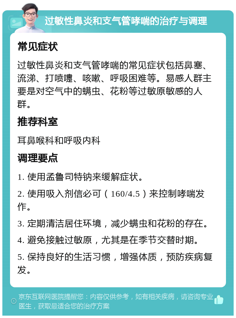 过敏性鼻炎和支气管哮喘的治疗与调理 常见症状 过敏性鼻炎和支气管哮喘的常见症状包括鼻塞、流涕、打喷嚏、咳嗽、呼吸困难等。易感人群主要是对空气中的螨虫、花粉等过敏原敏感的人群。 推荐科室 耳鼻喉科和呼吸内科 调理要点 1. 使用孟鲁司特钠来缓解症状。 2. 使用吸入剂信必可（160/4.5）来控制哮喘发作。 3. 定期清洁居住环境，减少螨虫和花粉的存在。 4. 避免接触过敏原，尤其是在季节交替时期。 5. 保持良好的生活习惯，增强体质，预防疾病复发。