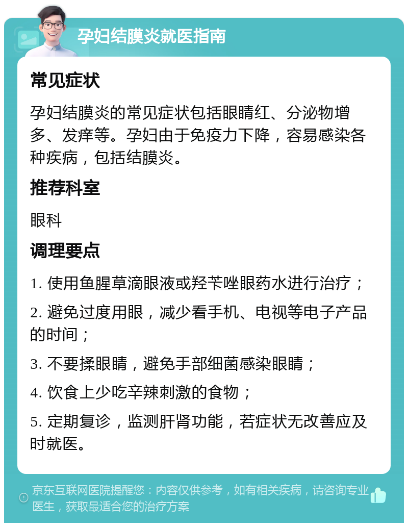 孕妇结膜炎就医指南 常见症状 孕妇结膜炎的常见症状包括眼睛红、分泌物增多、发痒等。孕妇由于免疫力下降，容易感染各种疾病，包括结膜炎。 推荐科室 眼科 调理要点 1. 使用鱼腥草滴眼液或羟苄唑眼药水进行治疗； 2. 避免过度用眼，减少看手机、电视等电子产品的时间； 3. 不要揉眼睛，避免手部细菌感染眼睛； 4. 饮食上少吃辛辣刺激的食物； 5. 定期复诊，监测肝肾功能，若症状无改善应及时就医。