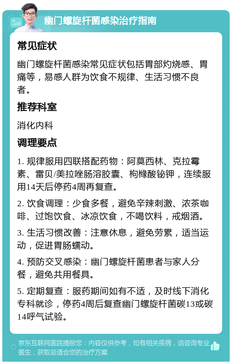 幽门螺旋杆菌感染治疗指南 常见症状 幽门螺旋杆菌感染常见症状包括胃部灼烧感、胃痛等，易感人群为饮食不规律、生活习惯不良者。 推荐科室 消化内科 调理要点 1. 规律服用四联搭配药物：阿莫西林、克拉霉素、雷贝/美拉唑肠溶胶囊、枸橼酸铋钾，连续服用14天后停药4周再复查。 2. 饮食调理：少食多餐，避免辛辣刺激、浓茶咖啡、过饱饮食、冰凉饮食，不喝饮料，戒烟酒。 3. 生活习惯改善：注意休息，避免劳累，适当运动，促进胃肠蠕动。 4. 预防交叉感染：幽门螺旋杆菌患者与家人分餐，避免共用餐具。 5. 定期复查：服药期间如有不适，及时线下消化专科就诊，停药4周后复查幽门螺旋杆菌碳13或碳14呼气试验。