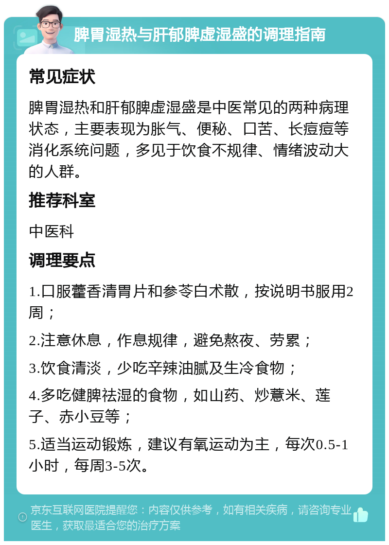 脾胃湿热与肝郁脾虚湿盛的调理指南 常见症状 脾胃湿热和肝郁脾虚湿盛是中医常见的两种病理状态，主要表现为胀气、便秘、口苦、长痘痘等消化系统问题，多见于饮食不规律、情绪波动大的人群。 推荐科室 中医科 调理要点 1.口服藿香清胃片和参苓白术散，按说明书服用2周； 2.注意休息，作息规律，避免熬夜、劳累； 3.饮食清淡，少吃辛辣油腻及生冷食物； 4.多吃健脾祛湿的食物，如山药、炒薏米、莲子、赤小豆等； 5.适当运动锻炼，建议有氧运动为主，每次0.5-1小时，每周3-5次。