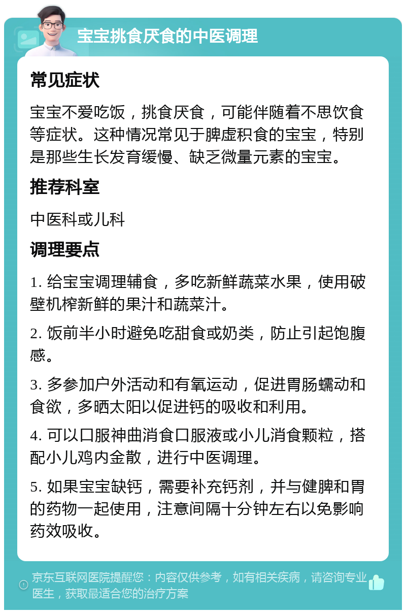 宝宝挑食厌食的中医调理 常见症状 宝宝不爱吃饭，挑食厌食，可能伴随着不思饮食等症状。这种情况常见于脾虚积食的宝宝，特别是那些生长发育缓慢、缺乏微量元素的宝宝。 推荐科室 中医科或儿科 调理要点 1. 给宝宝调理辅食，多吃新鲜蔬菜水果，使用破壁机榨新鲜的果汁和蔬菜汁。 2. 饭前半小时避免吃甜食或奶类，防止引起饱腹感。 3. 多参加户外活动和有氧运动，促进胃肠蠕动和食欲，多晒太阳以促进钙的吸收和利用。 4. 可以口服神曲消食口服液或小儿消食颗粒，搭配小儿鸡内金散，进行中医调理。 5. 如果宝宝缺钙，需要补充钙剂，并与健脾和胃的药物一起使用，注意间隔十分钟左右以免影响药效吸收。