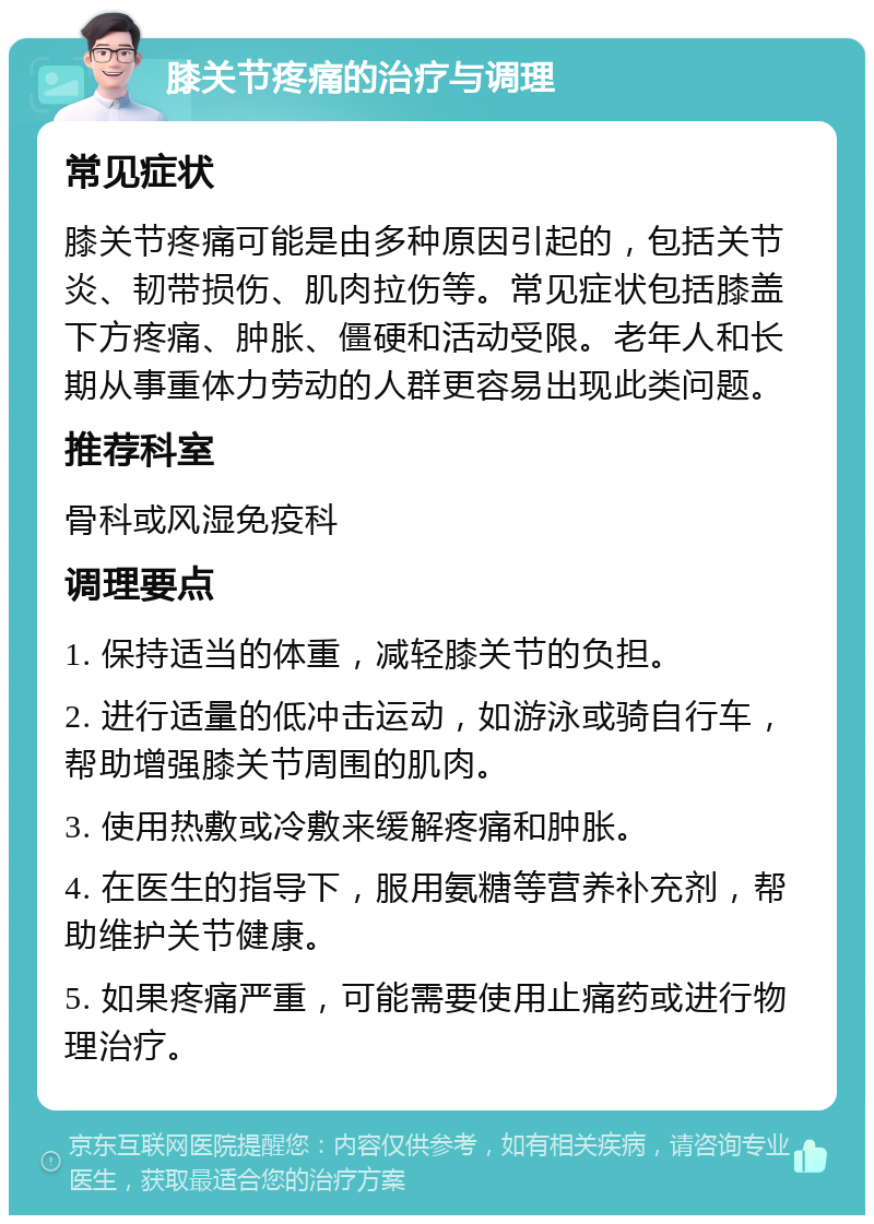 膝关节疼痛的治疗与调理 常见症状 膝关节疼痛可能是由多种原因引起的，包括关节炎、韧带损伤、肌肉拉伤等。常见症状包括膝盖下方疼痛、肿胀、僵硬和活动受限。老年人和长期从事重体力劳动的人群更容易出现此类问题。 推荐科室 骨科或风湿免疫科 调理要点 1. 保持适当的体重，减轻膝关节的负担。 2. 进行适量的低冲击运动，如游泳或骑自行车，帮助增强膝关节周围的肌肉。 3. 使用热敷或冷敷来缓解疼痛和肿胀。 4. 在医生的指导下，服用氨糖等营养补充剂，帮助维护关节健康。 5. 如果疼痛严重，可能需要使用止痛药或进行物理治疗。