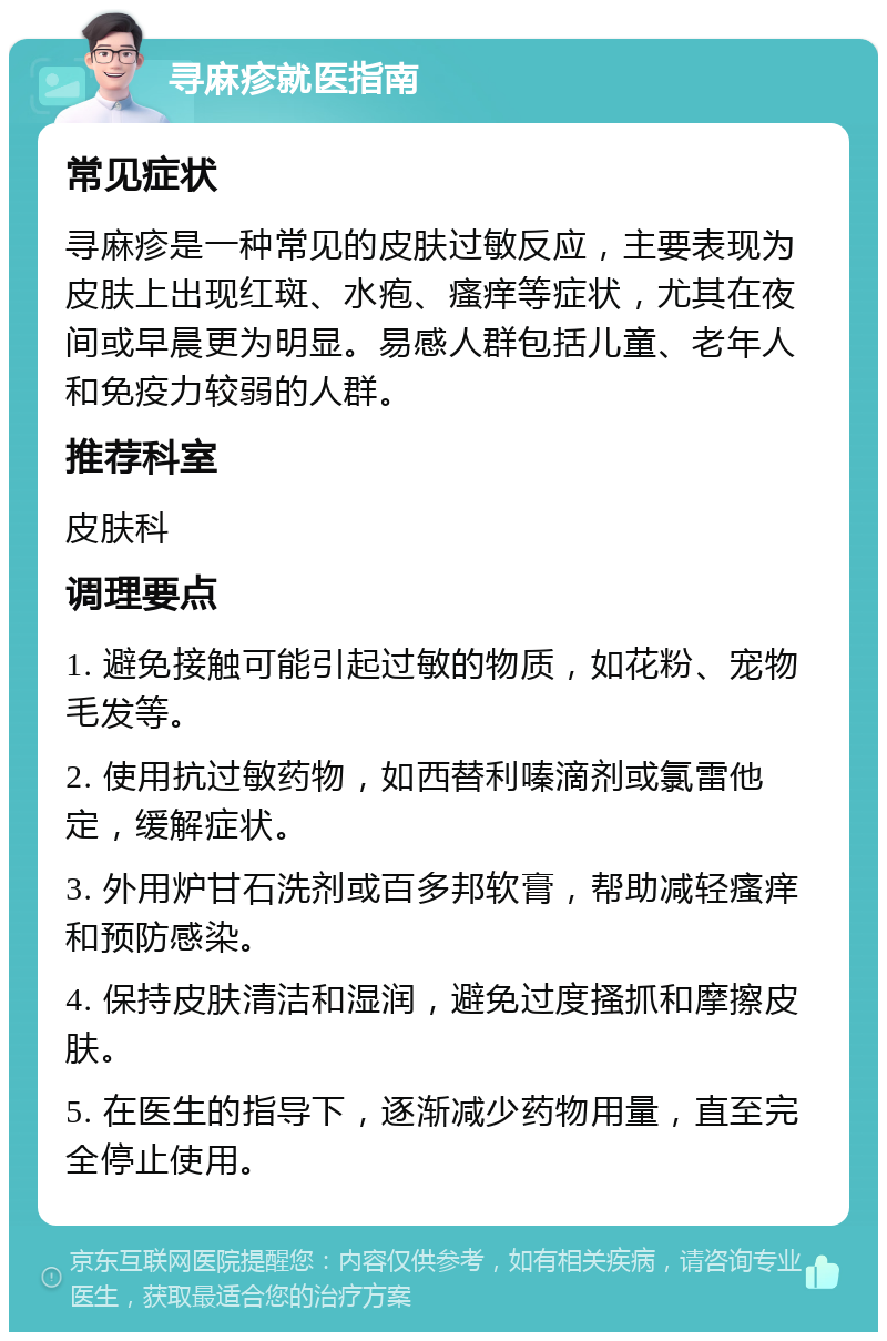 寻麻疹就医指南 常见症状 寻麻疹是一种常见的皮肤过敏反应，主要表现为皮肤上出现红斑、水疱、瘙痒等症状，尤其在夜间或早晨更为明显。易感人群包括儿童、老年人和免疫力较弱的人群。 推荐科室 皮肤科 调理要点 1. 避免接触可能引起过敏的物质，如花粉、宠物毛发等。 2. 使用抗过敏药物，如西替利嗪滴剂或氯雷他定，缓解症状。 3. 外用炉甘石洗剂或百多邦软膏，帮助减轻瘙痒和预防感染。 4. 保持皮肤清洁和湿润，避免过度搔抓和摩擦皮肤。 5. 在医生的指导下，逐渐减少药物用量，直至完全停止使用。