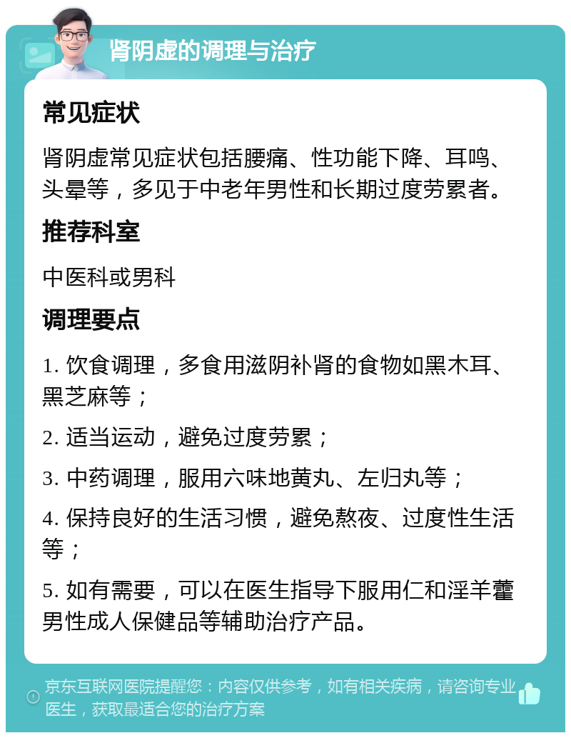 肾阴虚的调理与治疗 常见症状 肾阴虚常见症状包括腰痛、性功能下降、耳鸣、头晕等，多见于中老年男性和长期过度劳累者。 推荐科室 中医科或男科 调理要点 1. 饮食调理，多食用滋阴补肾的食物如黑木耳、黑芝麻等； 2. 适当运动，避免过度劳累； 3. 中药调理，服用六味地黄丸、左归丸等； 4. 保持良好的生活习惯，避免熬夜、过度性生活等； 5. 如有需要，可以在医生指导下服用仁和淫羊藿男性成人保健品等辅助治疗产品。