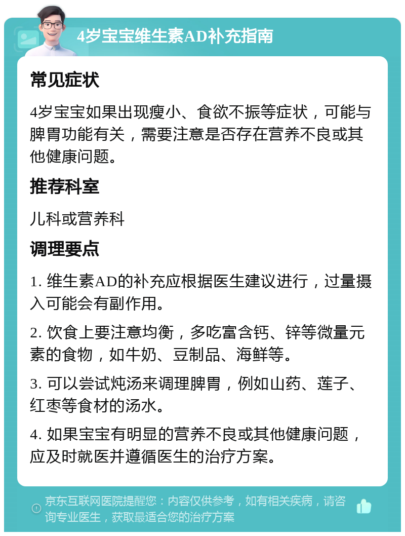 4岁宝宝维生素AD补充指南 常见症状 4岁宝宝如果出现瘦小、食欲不振等症状，可能与脾胃功能有关，需要注意是否存在营养不良或其他健康问题。 推荐科室 儿科或营养科 调理要点 1. 维生素AD的补充应根据医生建议进行，过量摄入可能会有副作用。 2. 饮食上要注意均衡，多吃富含钙、锌等微量元素的食物，如牛奶、豆制品、海鲜等。 3. 可以尝试炖汤来调理脾胃，例如山药、莲子、红枣等食材的汤水。 4. 如果宝宝有明显的营养不良或其他健康问题，应及时就医并遵循医生的治疗方案。