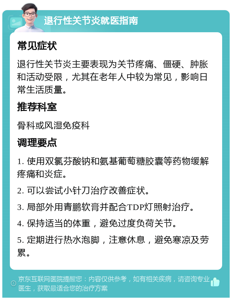 退行性关节炎就医指南 常见症状 退行性关节炎主要表现为关节疼痛、僵硬、肿胀和活动受限，尤其在老年人中较为常见，影响日常生活质量。 推荐科室 骨科或风湿免疫科 调理要点 1. 使用双氯芬酸钠和氨基葡萄糖胶囊等药物缓解疼痛和炎症。 2. 可以尝试小针刀治疗改善症状。 3. 局部外用青鹏软膏并配合TDP灯照射治疗。 4. 保持适当的体重，避免过度负荷关节。 5. 定期进行热水泡脚，注意休息，避免寒凉及劳累。