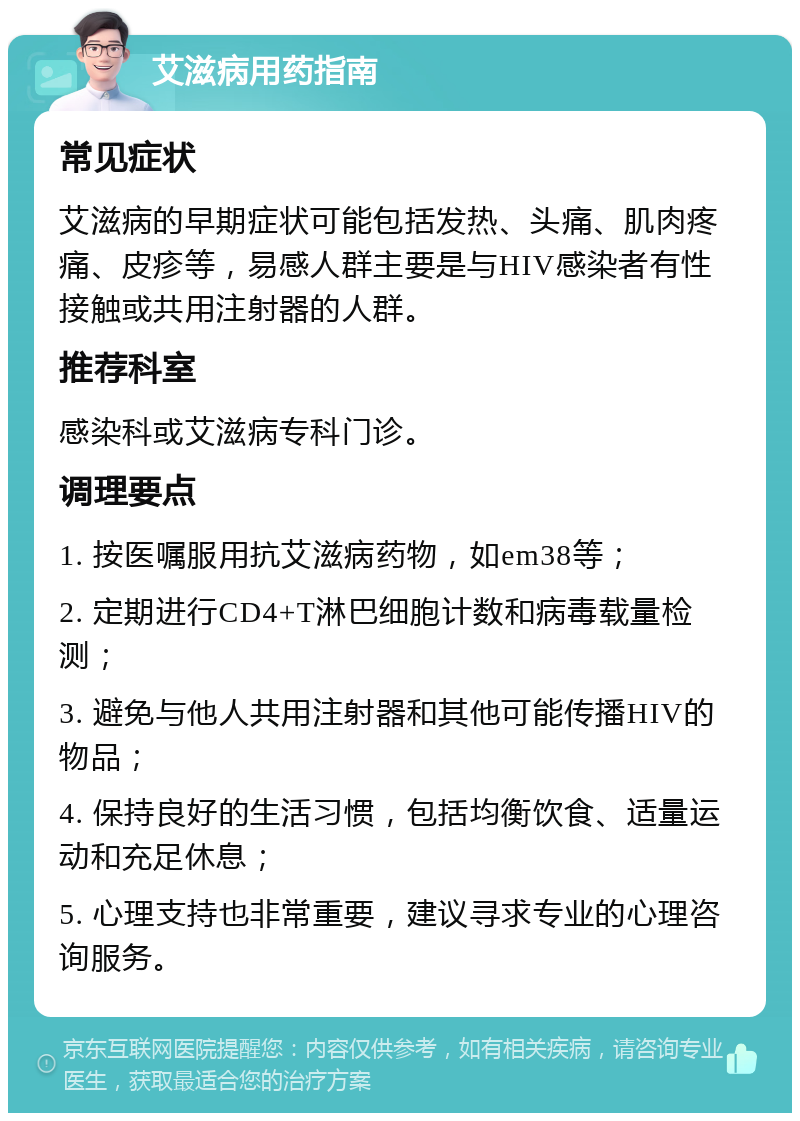 艾滋病用药指南 常见症状 艾滋病的早期症状可能包括发热、头痛、肌肉疼痛、皮疹等，易感人群主要是与HIV感染者有性接触或共用注射器的人群。 推荐科室 感染科或艾滋病专科门诊。 调理要点 1. 按医嘱服用抗艾滋病药物，如em38等； 2. 定期进行CD4+T淋巴细胞计数和病毒载量检测； 3. 避免与他人共用注射器和其他可能传播HIV的物品； 4. 保持良好的生活习惯，包括均衡饮食、适量运动和充足休息； 5. 心理支持也非常重要，建议寻求专业的心理咨询服务。